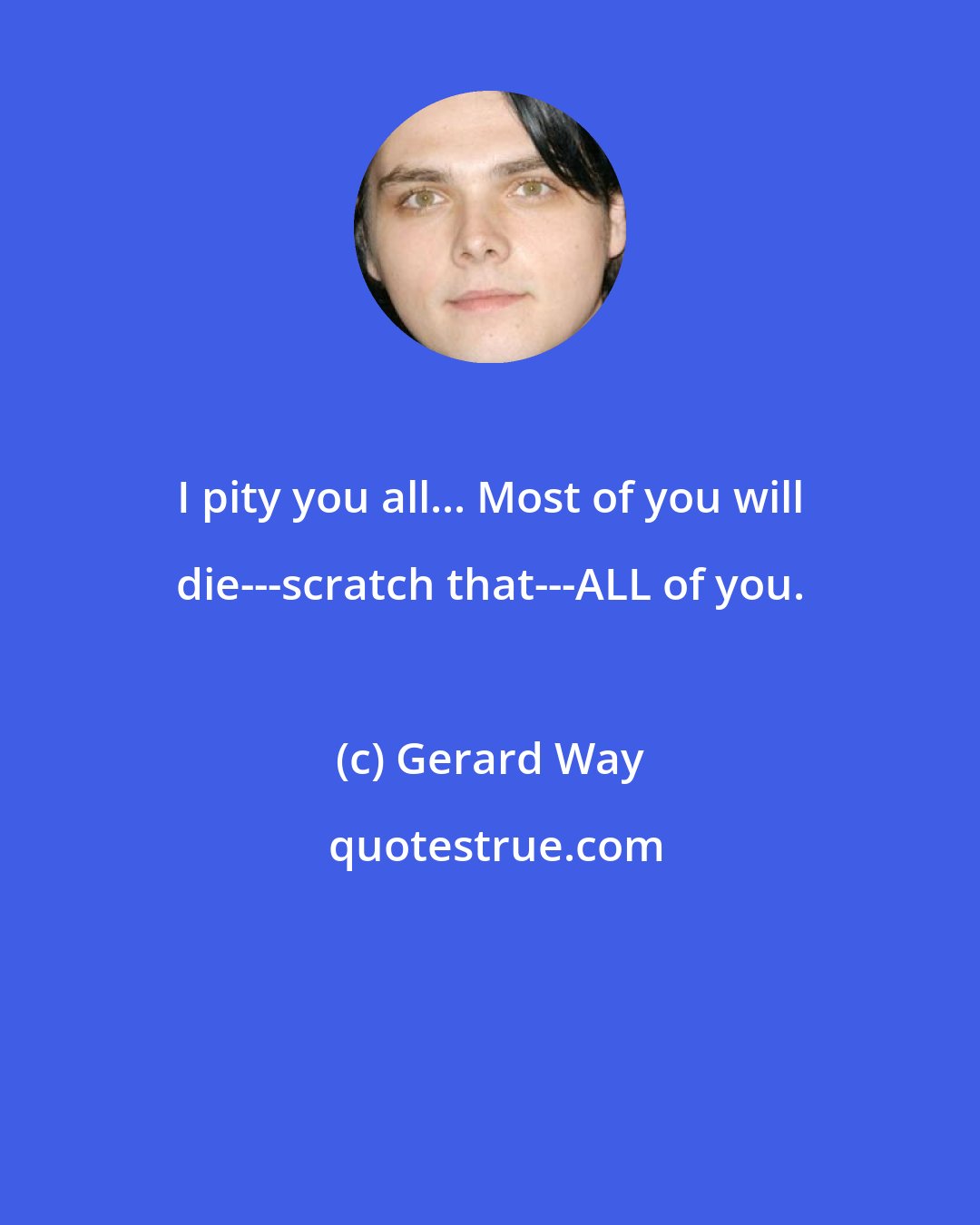 Gerard Way: I pity you all... Most of you will die---scratch that---ALL of you.