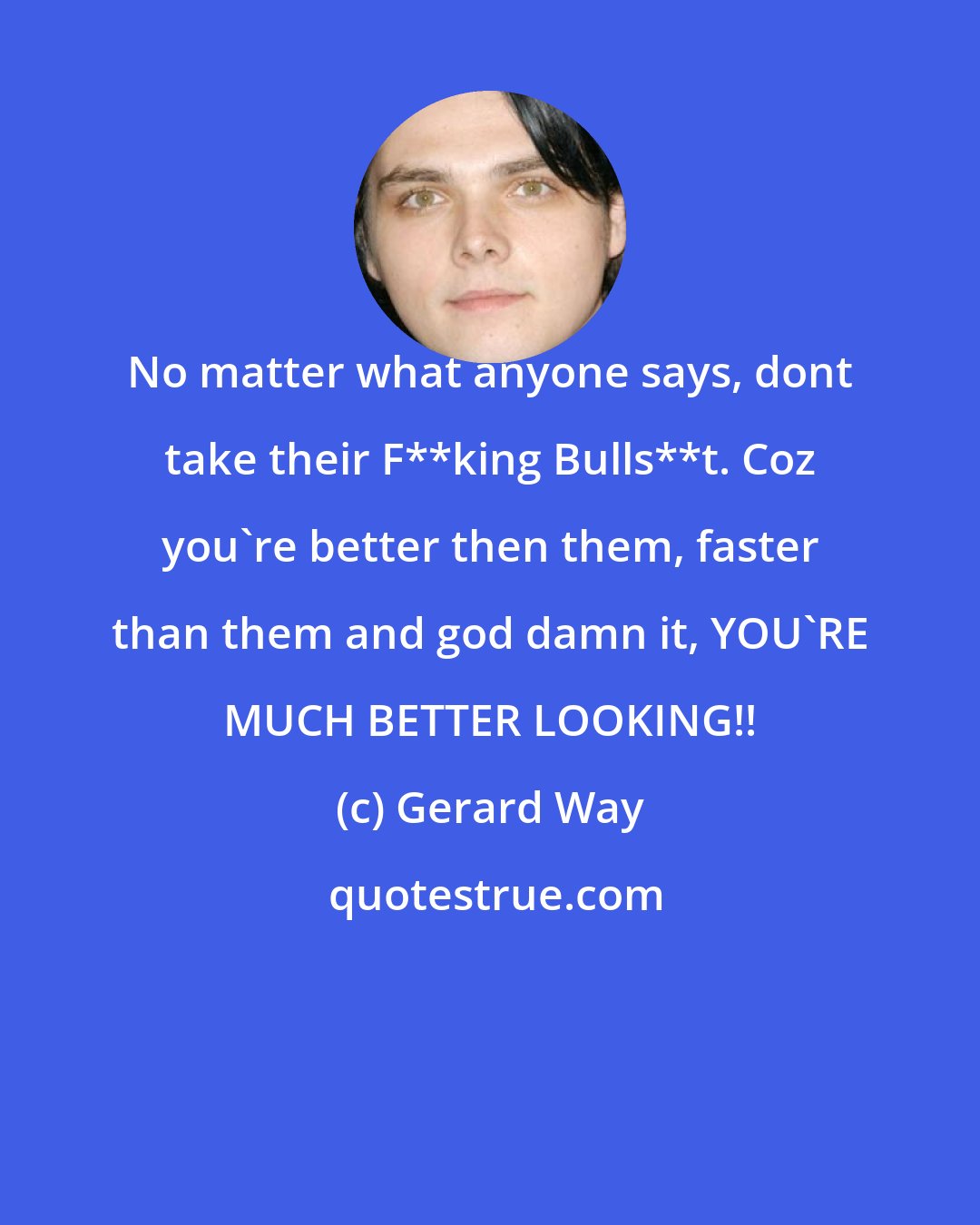 Gerard Way: No matter what anyone says, dont take their F**king Bulls**t. Coz you're better then them, faster than them and god damn it, YOU'RE MUCH BETTER LOOKING!!