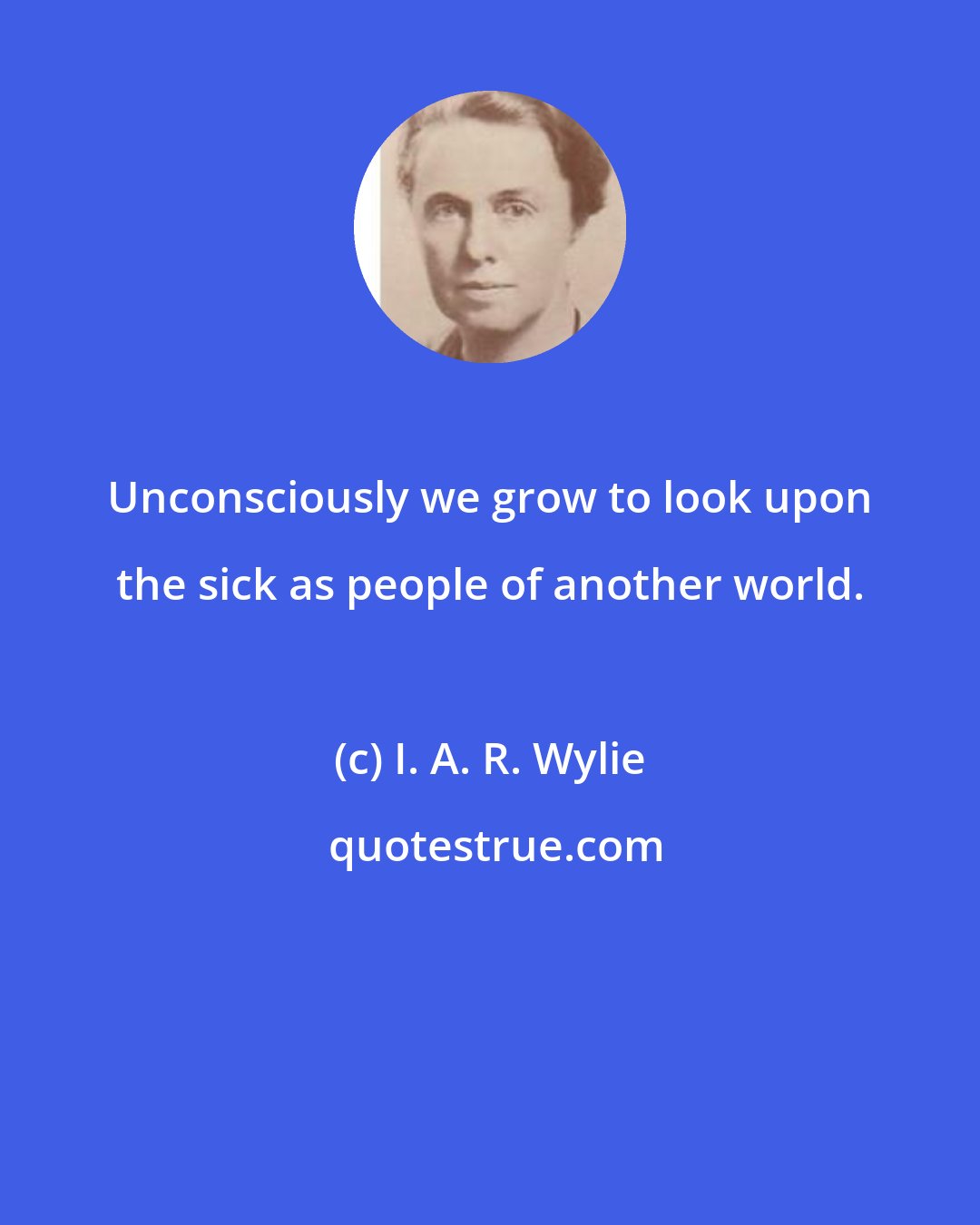 I. A. R. Wylie: Unconsciously we grow to look upon the sick as people of another world.