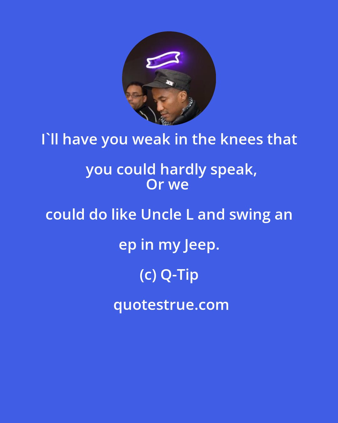 Q-Tip: I'll have you weak in the knees that you could hardly speak,
Or we could do like Uncle L and swing an ep in my Jeep.