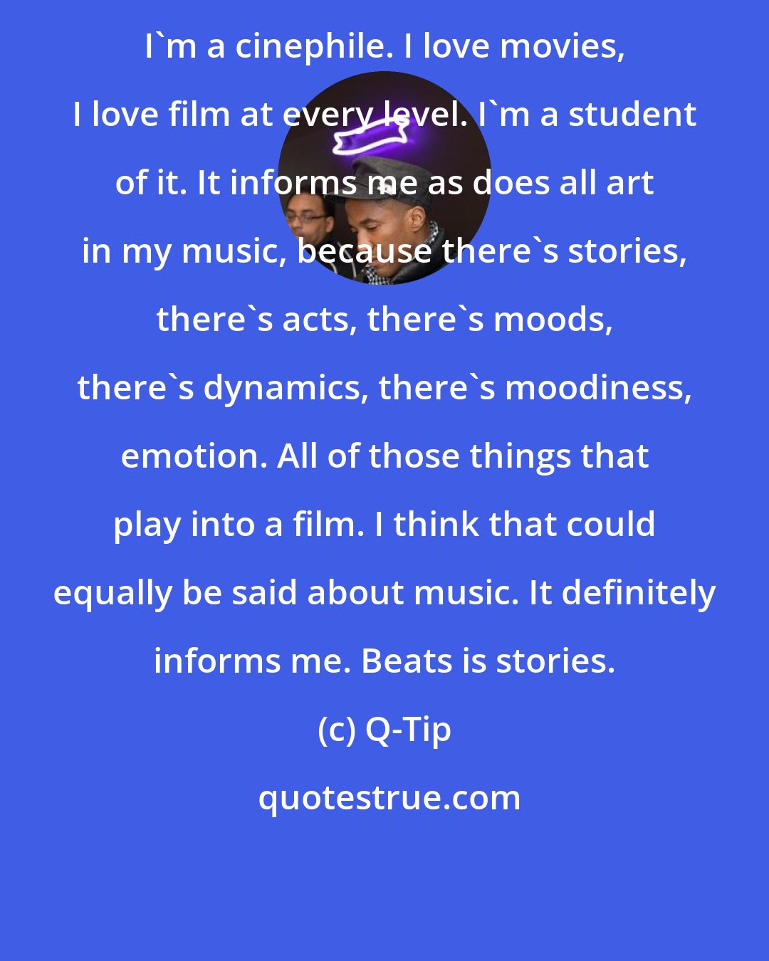 Q-Tip: I'm a cinephile. I love movies, I love film at every level. I'm a student of it. It informs me as does all art in my music, because there's stories, there's acts, there's moods, there's dynamics, there's moodiness, emotion. All of those things that play into a film. I think that could equally be said about music. It definitely informs me. Beats is stories.