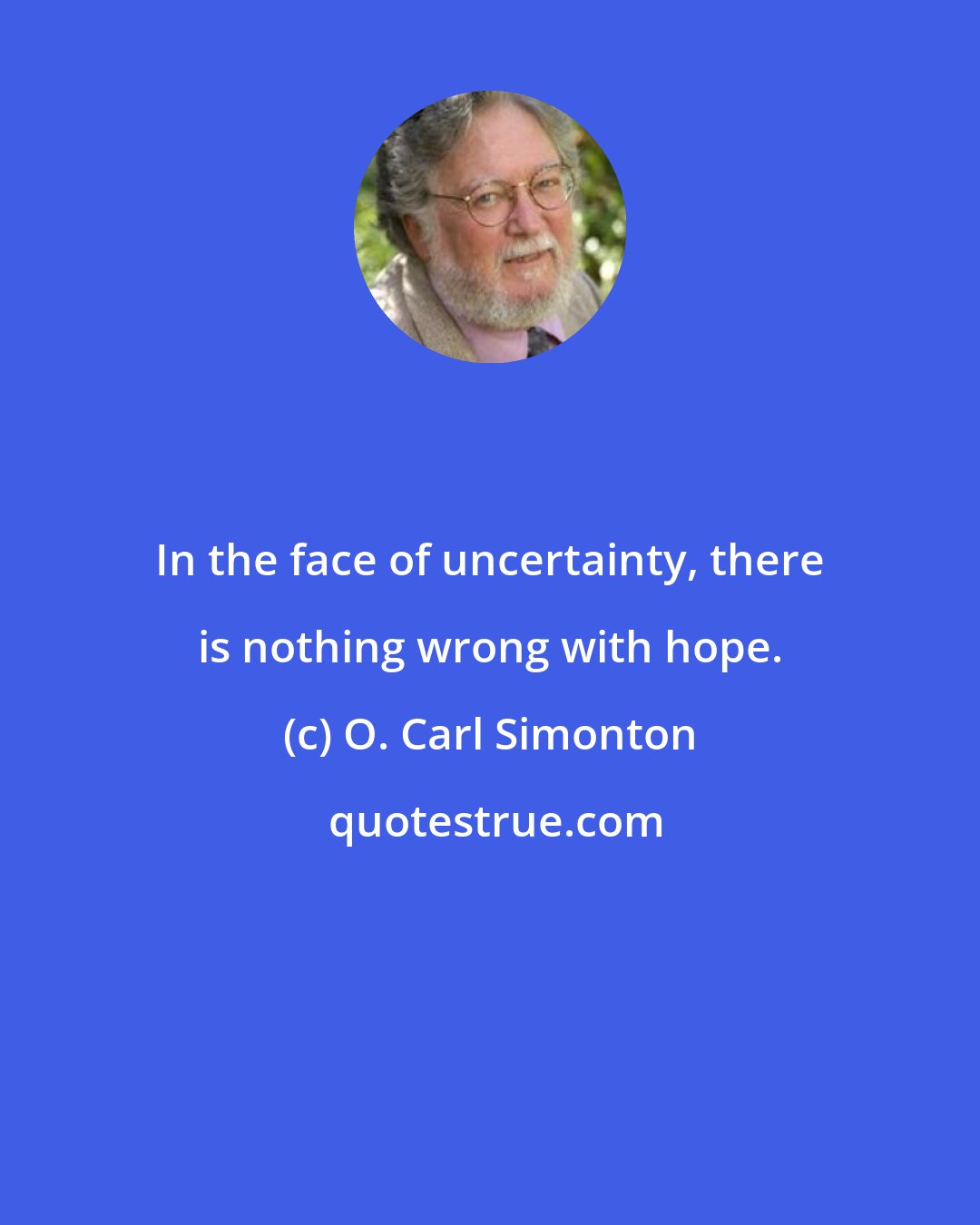 O. Carl Simonton: In the face of uncertainty, there is nothing wrong with hope.