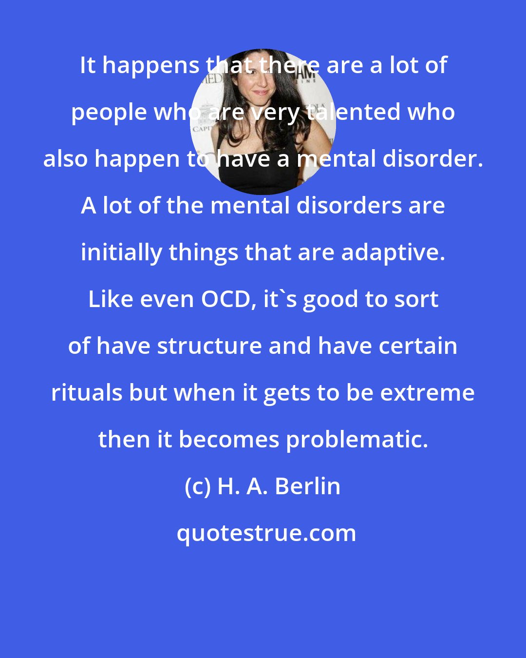 H. A. Berlin: It happens that there are a lot of people who are very talented who also happen to have a mental disorder. A lot of the mental disorders are initially things that are adaptive. Like even OCD, it's good to sort of have structure and have certain rituals but when it gets to be extreme then it becomes problematic.