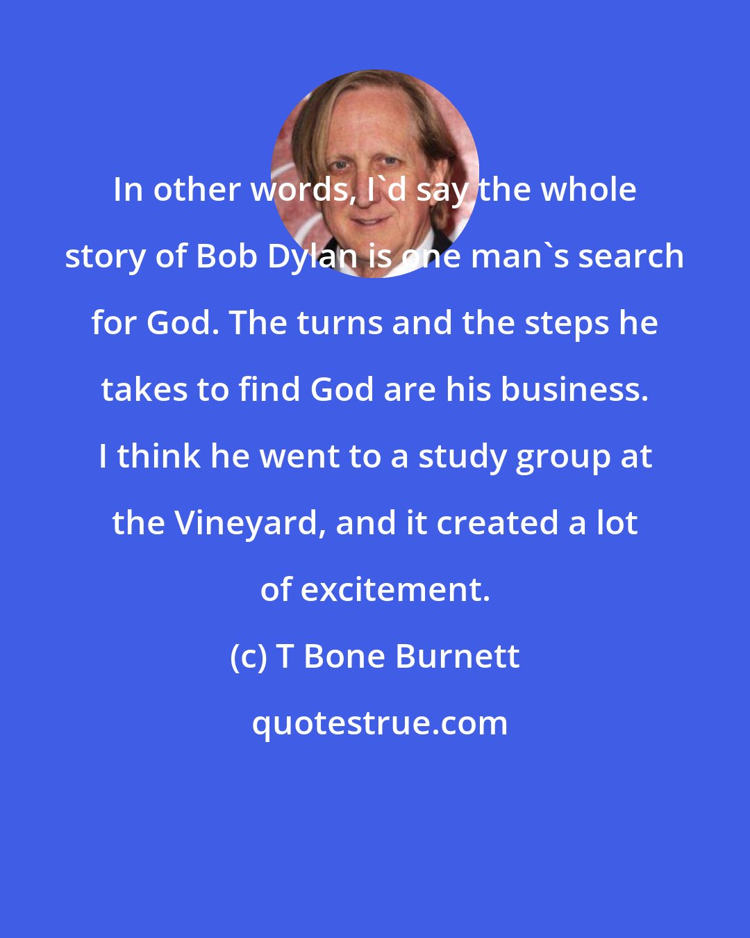 T Bone Burnett: In other words, I'd say the whole story of Bob Dylan is one man's search for God. The turns and the steps he takes to find God are his business. I think he went to a study group at the Vineyard, and it created a lot of excitement.