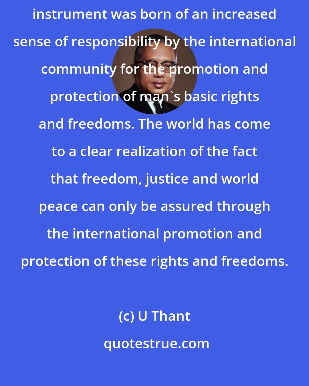 U Thant: The Universal Declaration of Human Rights - This great and inspiring instrument was born of an increased sense of responsibility by the international community for the promotion and protection of man's basic rights and freedoms. The world has come to a clear realization of the fact that freedom, justice and world peace can only be assured through the international promotion and protection of these rights and freedoms.