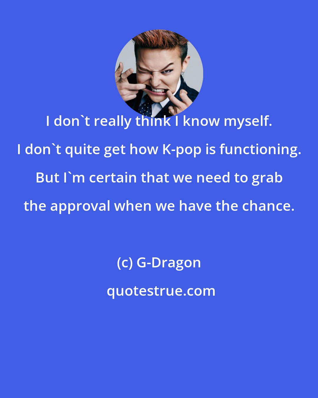 G-Dragon: I don't really think I know myself. I don't quite get how K-pop is functioning. But I'm certain that we need to grab the approval when we have the chance.