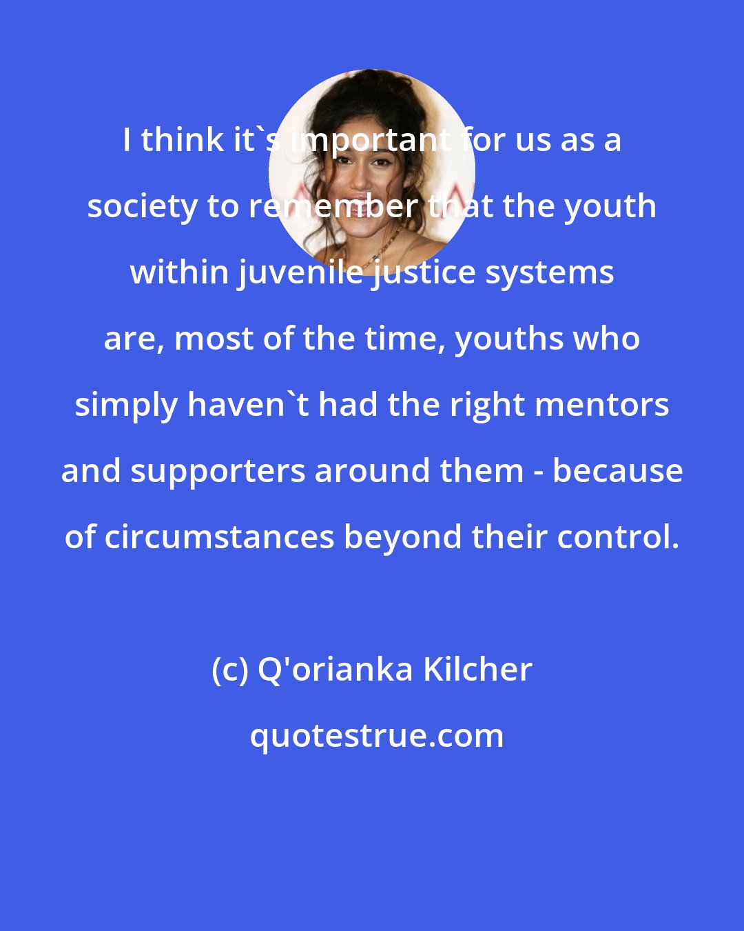 Q'orianka Kilcher: I think it's important for us as a society to remember that the youth within juvenile justice systems are, most of the time, youths who simply haven't had the right mentors and supporters around them - because of circumstances beyond their control.