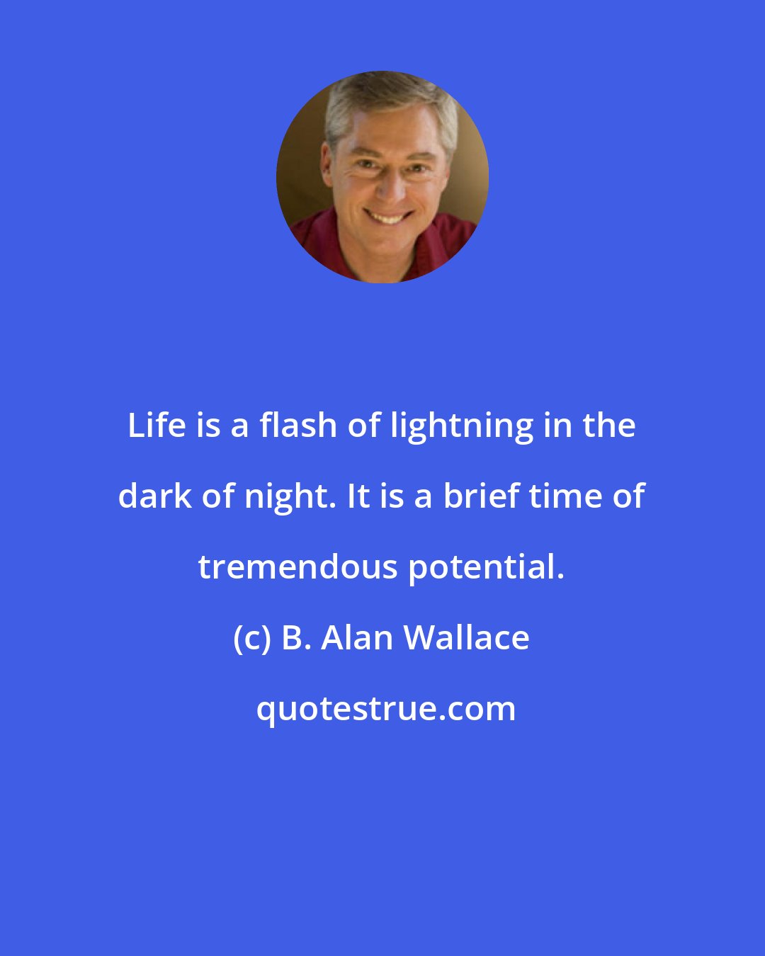 B. Alan Wallace: Life is a flash of lightning in the dark of night. It is a brief time of tremendous potential.