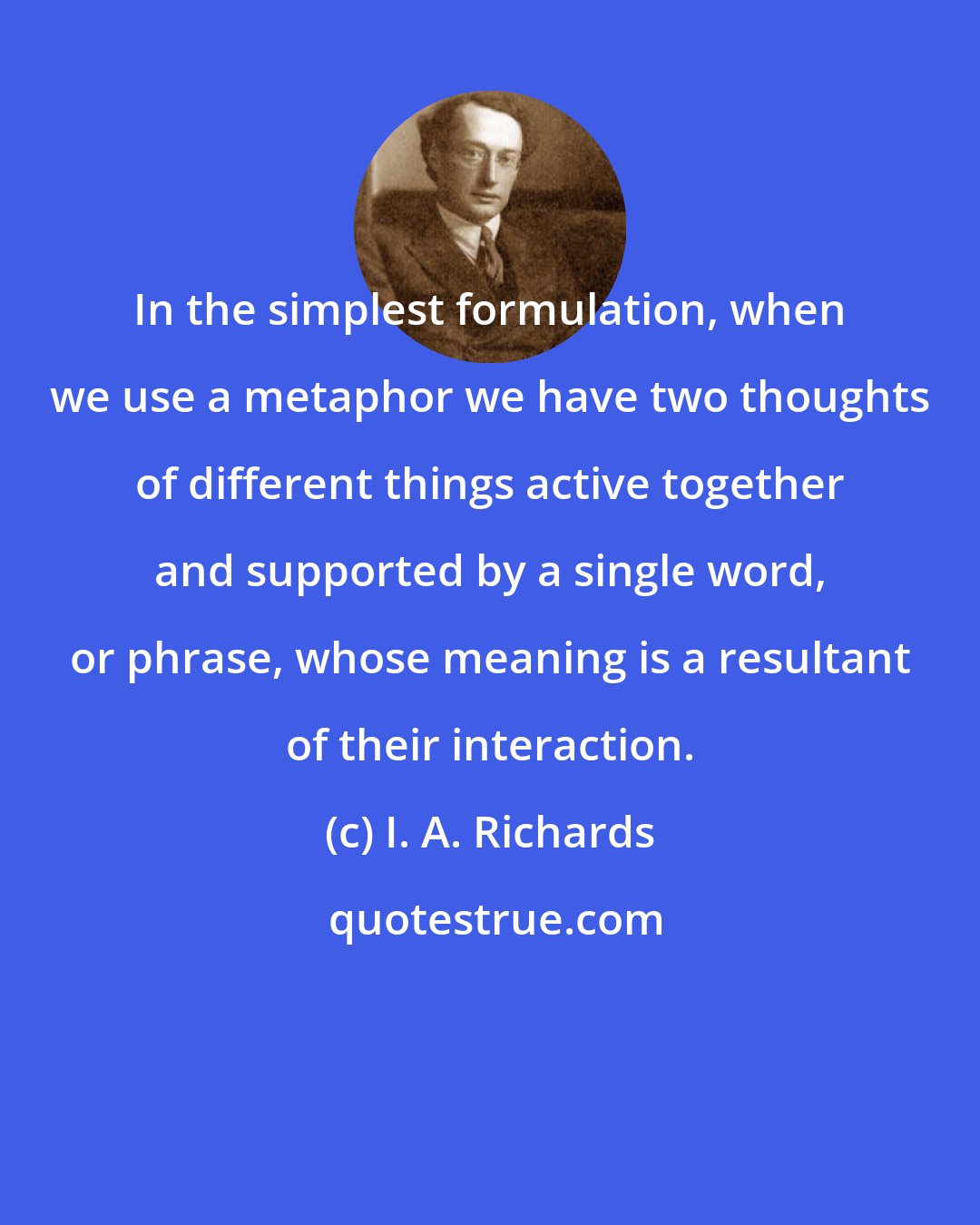 I. A. Richards: In the simplest formulation, when we use a metaphor we have two thoughts of different things active together and supported by a single word, or phrase, whose meaning is a resultant of their interaction.