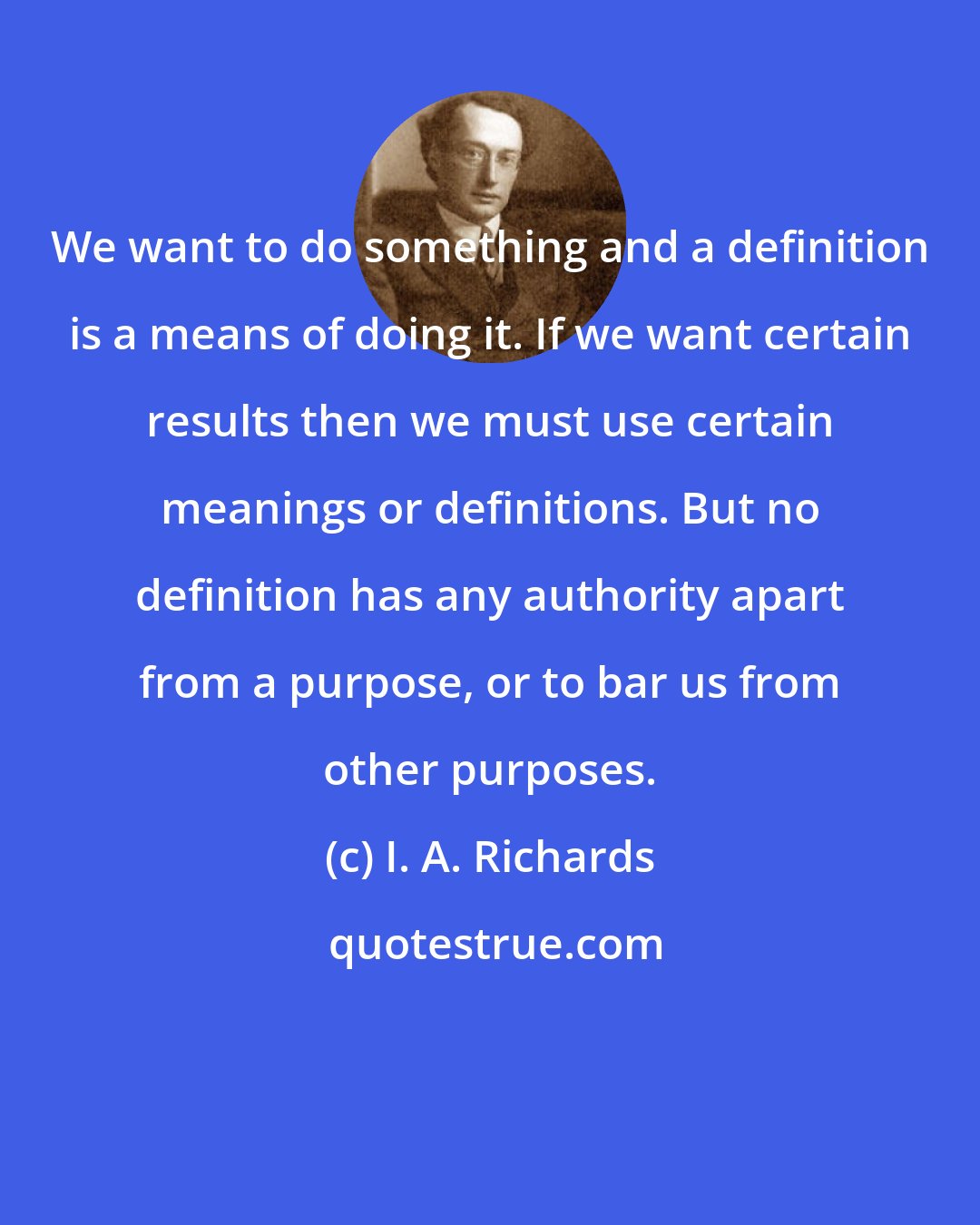 I. A. Richards: We want to do something and a definition is a means of doing it. If we want certain results then we must use certain meanings or definitions. But no definition has any authority apart from a purpose, or to bar us from other purposes.