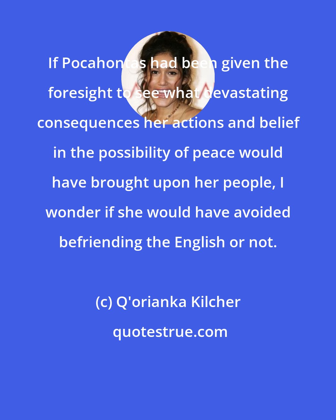 Q'orianka Kilcher: If Pocahontas had been given the foresight to see what devastating consequences her actions and belief in the possibility of peace would have brought upon her people, I wonder if she would have avoided befriending the English or not.