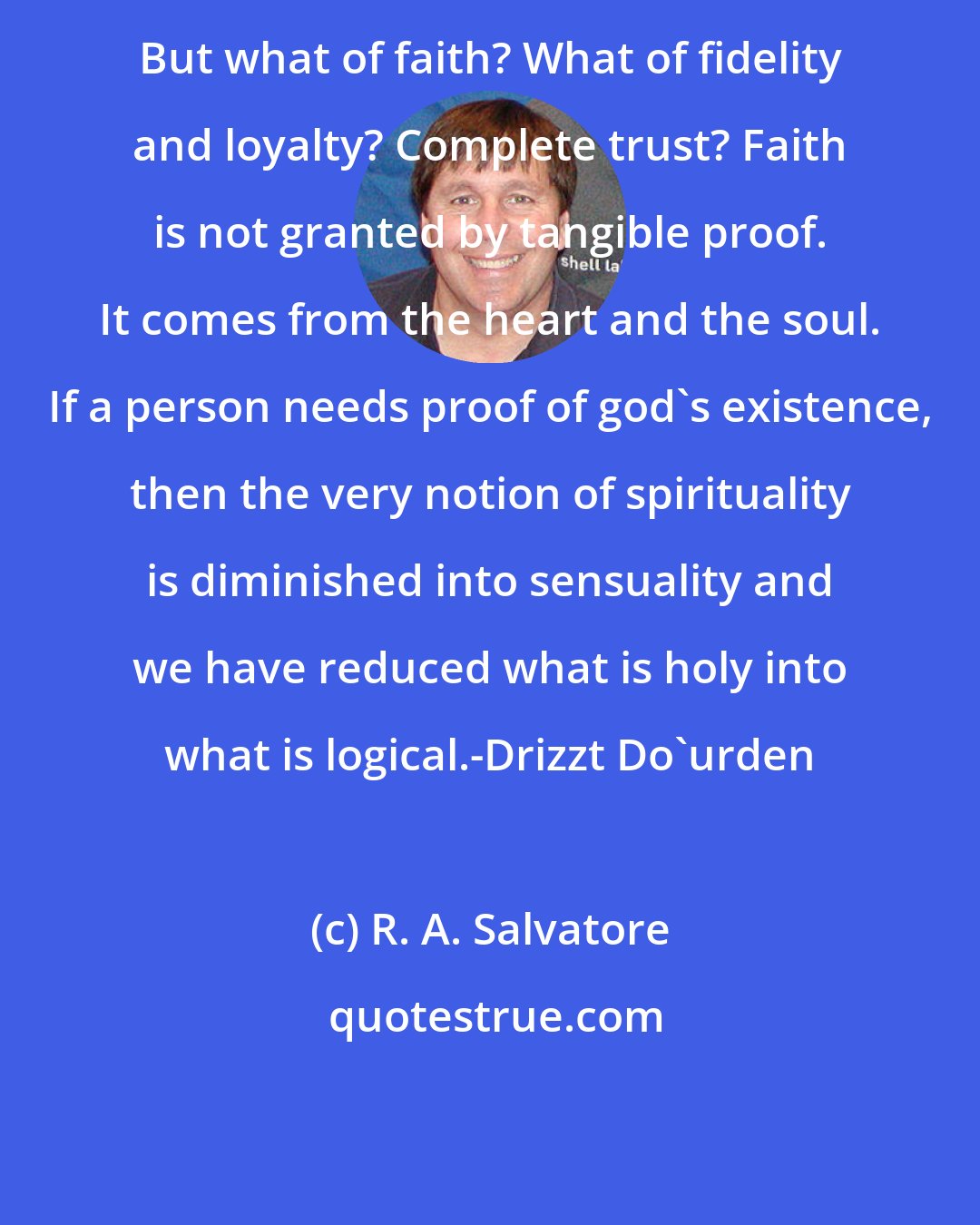 R. A. Salvatore: But what of faith? What of fidelity and loyalty? Complete trust? Faith is not granted by tangible proof. It comes from the heart and the soul. If a person needs proof of god's existence, then the very notion of spirituality is diminished into sensuality and we have reduced what is holy into what is logical.-Drizzt Do'urden