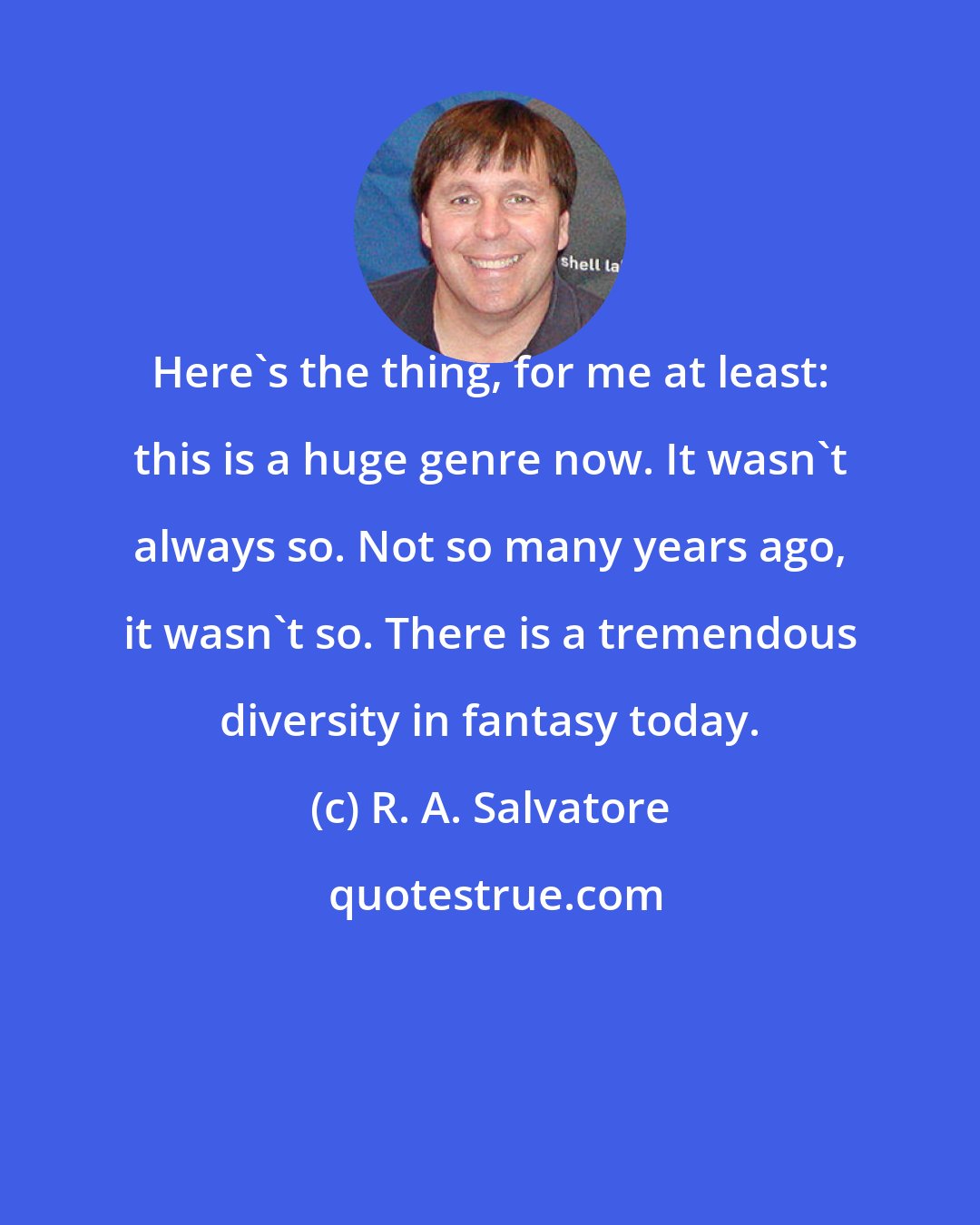 R. A. Salvatore: Here's the thing, for me at least: this is a huge genre now. It wasn't always so. Not so many years ago, it wasn't so. There is a tremendous diversity in fantasy today.