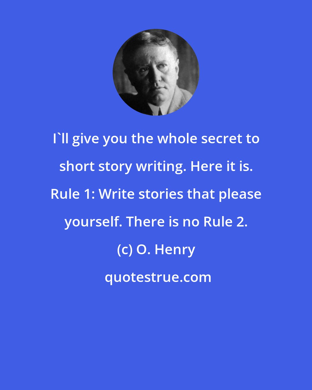 O. Henry: I'll give you the whole secret to short story writing. Here it is. Rule 1: Write stories that please yourself. There is no Rule 2.