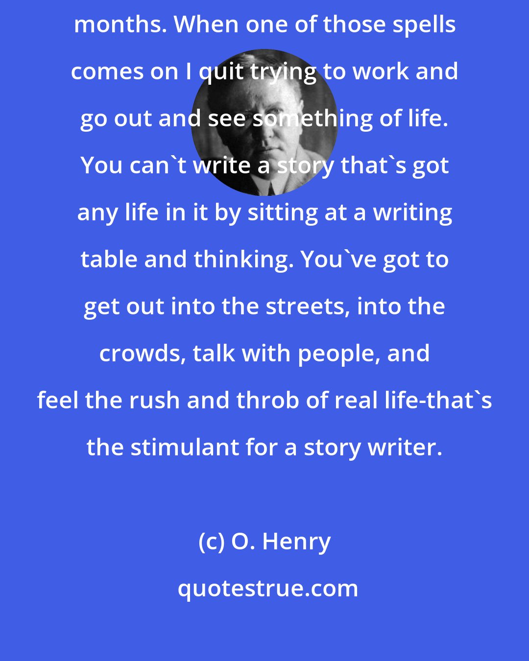 O. Henry: Yes, I get dry spells. Sometimes I can't turn out a thing for three months. When one of those spells comes on I quit trying to work and go out and see something of life. You can't write a story that's got any life in it by sitting at a writing table and thinking. You've got to get out into the streets, into the crowds, talk with people, and feel the rush and throb of real life-that's the stimulant for a story writer.