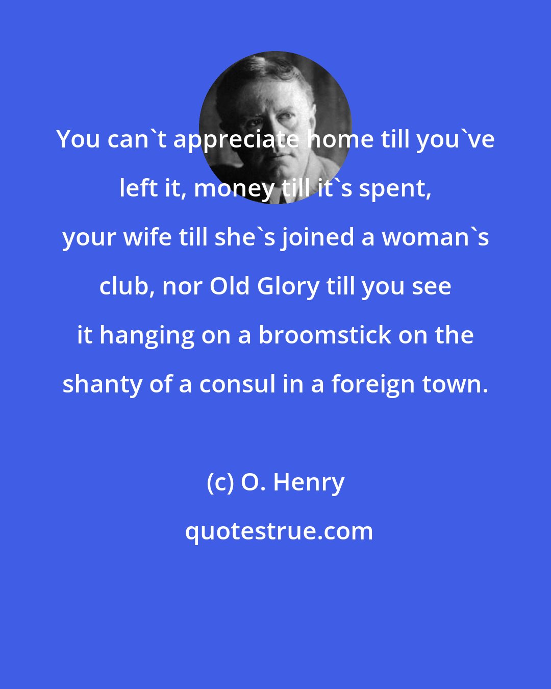 O. Henry: You can't appreciate home till you've left it, money till it's spent, your wife till she's joined a woman's club, nor Old Glory till you see it hanging on a broomstick on the shanty of a consul in a foreign town.