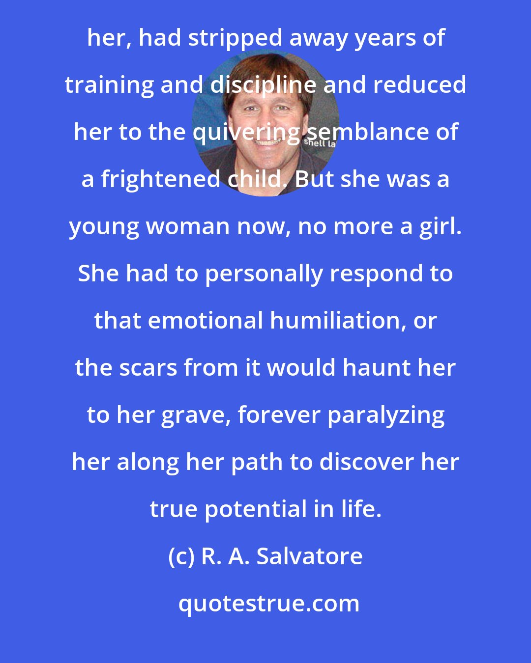 R. A. Salvatore: Selfishly, perhaps, Catti-brie had determined that the assassin was her own business. He had unnerved her, had stripped away years of training and discipline and reduced her to the quivering semblance of a frightened child. But she was a young woman now, no more a girl. She had to personally respond to that emotional humiliation, or the scars from it would haunt her to her grave, forever paralyzing her along her path to discover her true potential in life.