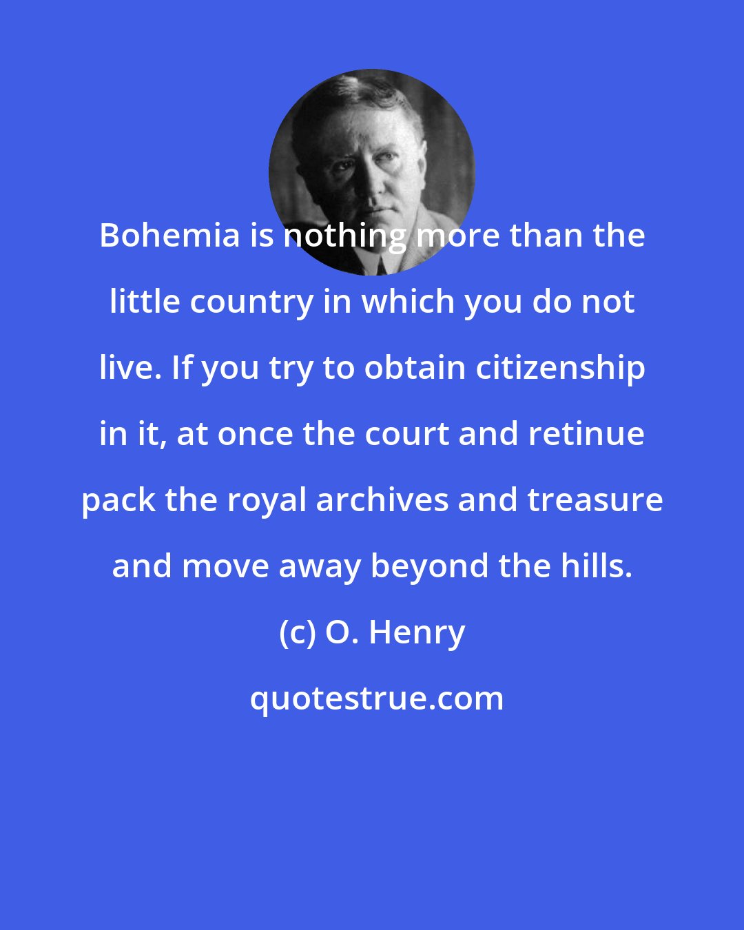 O. Henry: Bohemia is nothing more than the little country in which you do not live. If you try to obtain citizenship in it, at once the court and retinue pack the royal archives and treasure and move away beyond the hills.