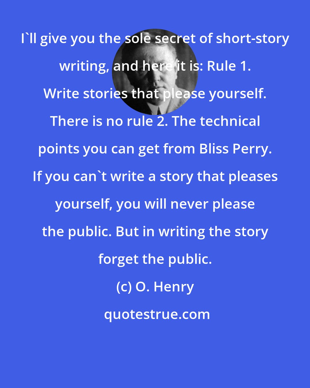 O. Henry: I'll give you the sole secret of short-story writing, and here it is: Rule 1. Write stories that please yourself. There is no rule 2. The technical points you can get from Bliss Perry. If you can't write a story that pleases yourself, you will never please the public. But in writing the story forget the public.