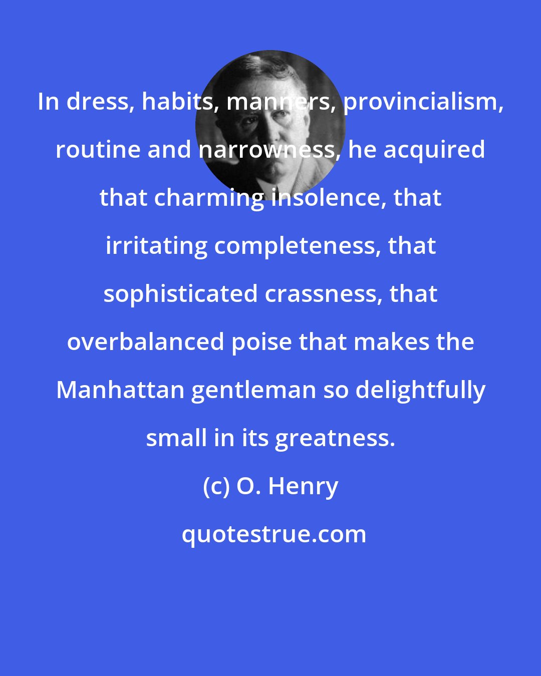 O. Henry: In dress, habits, manners, provincialism, routine and narrowness, he acquired that charming insolence, that irritating completeness, that sophisticated crassness, that overbalanced poise that makes the Manhattan gentleman so delightfully small in its greatness.