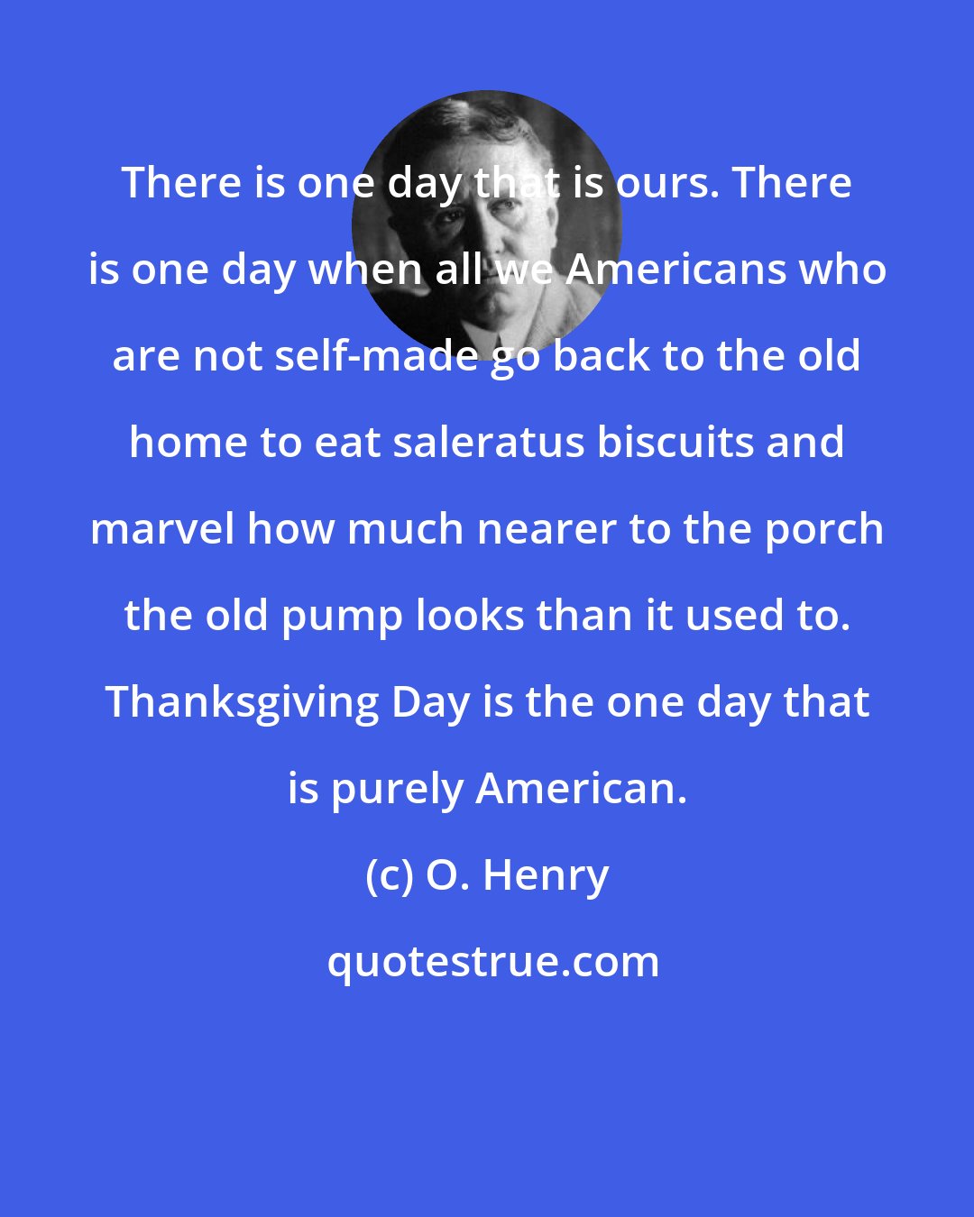 O. Henry: There is one day that is ours. There is one day when all we Americans who are not self-made go back to the old home to eat saleratus biscuits and marvel how much nearer to the porch the old pump looks than it used to. Thanksgiving Day is the one day that is purely American.