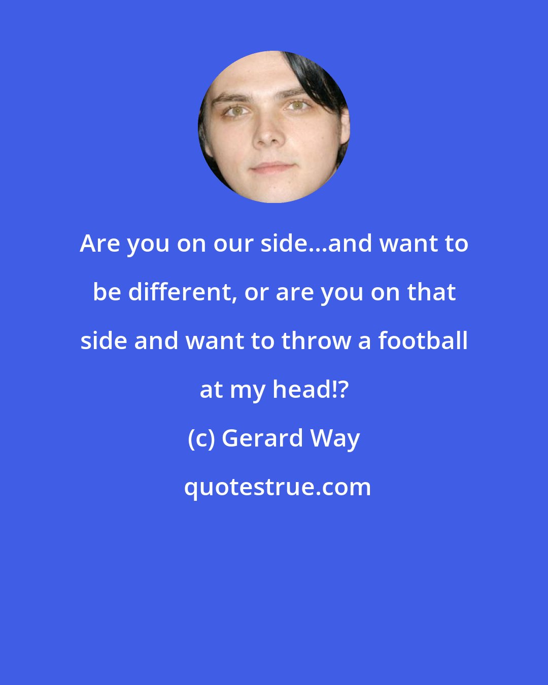 Gerard Way: Are you on our side...and want to be different, or are you on that side and want to throw a football at my head!?