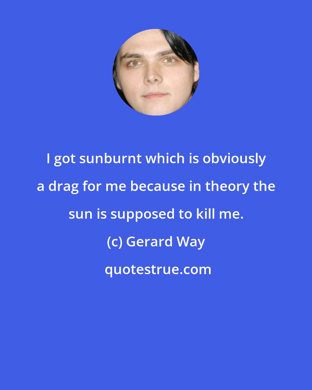 Gerard Way: I got sunburnt which is obviously a drag for me because in theory the sun is supposed to kill me.