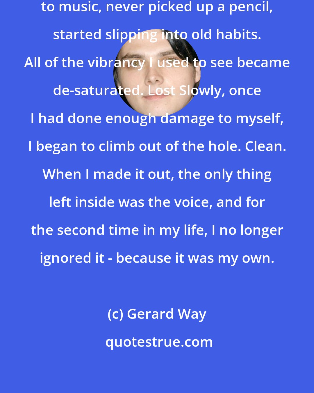 Gerard Way: I hollowed out, stopped listening to music, never picked up a pencil, started slipping into old habits. All of the vibrancy I used to see became de-saturated. Lost Slowly, once I had done enough damage to myself, I began to climb out of the hole. Clean. When I made it out, the only thing left inside was the voice, and for the second time in my life, I no longer ignored it - because it was my own.