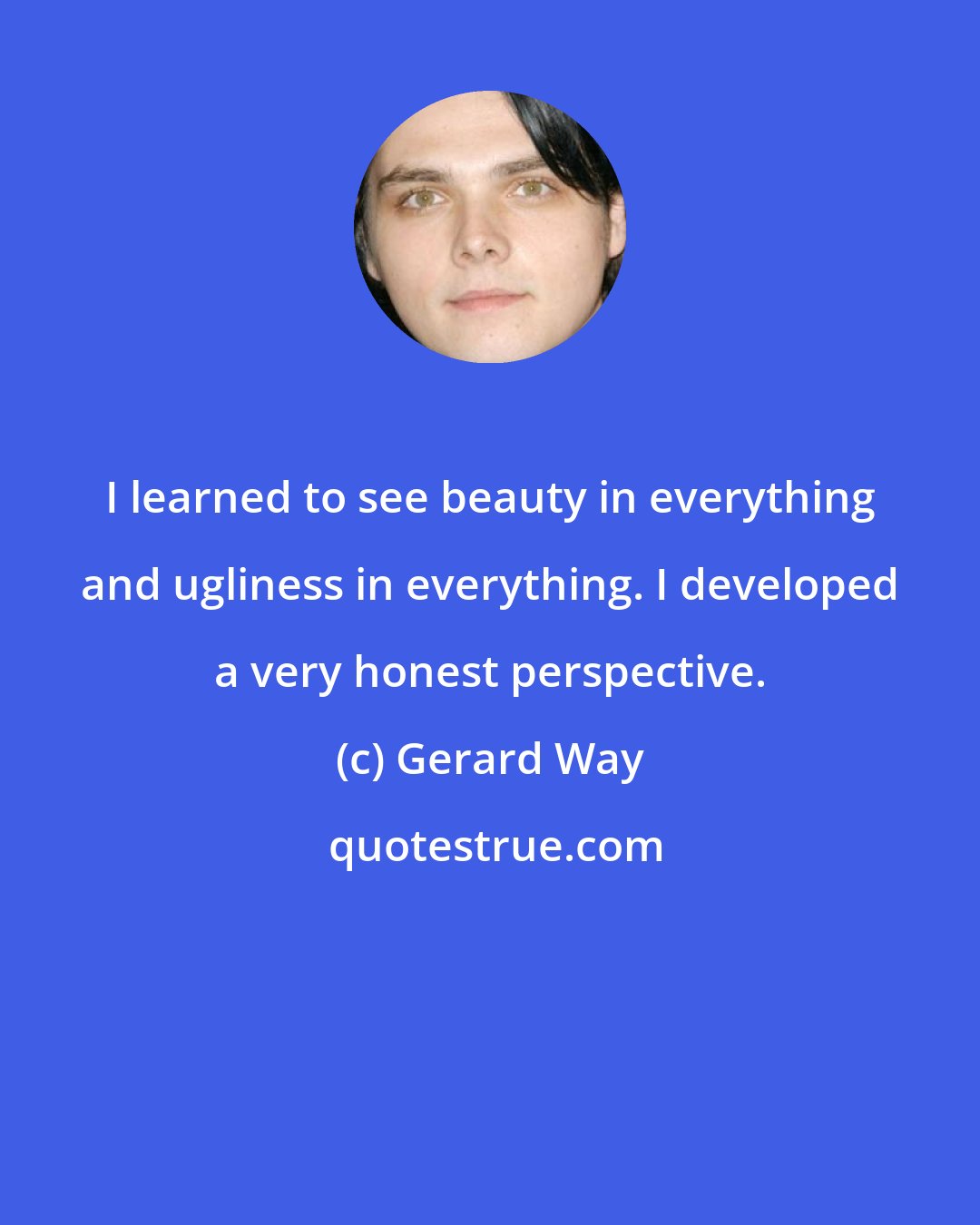 Gerard Way: I learned to see beauty in everything and ugliness in everything. I developed a very honest perspective.