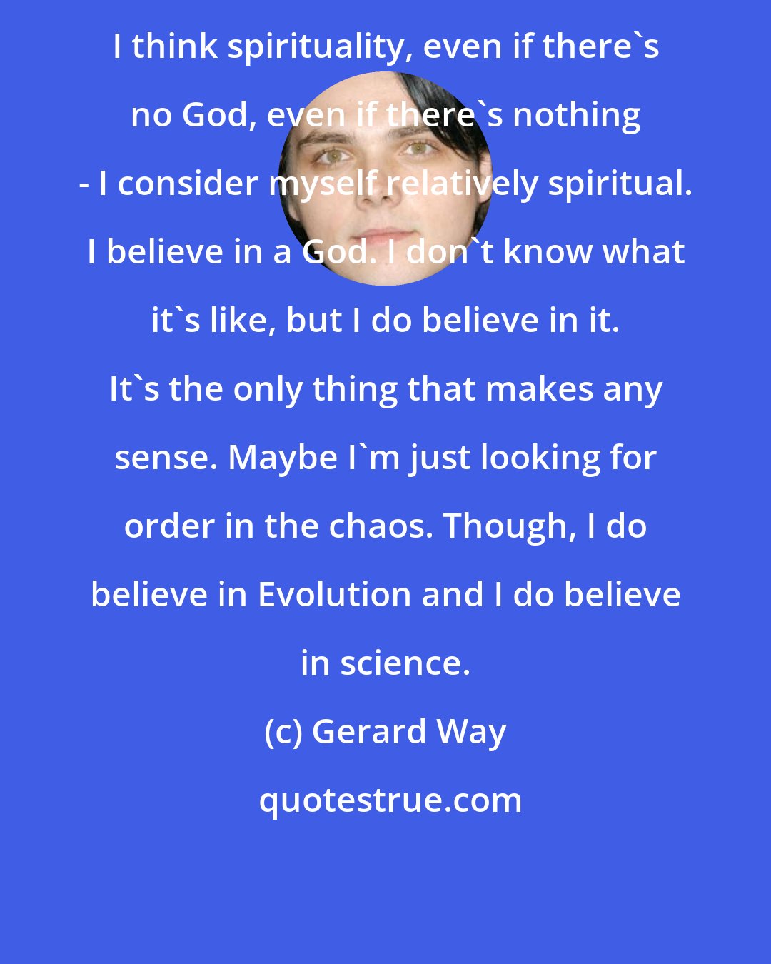 Gerard Way: I think spirituality, even if there's no God, even if there's nothing - I consider myself relatively spiritual. I believe in a God. I don't know what it's like, but I do believe in it. It's the only thing that makes any sense. Maybe I'm just looking for order in the chaos. Though, I do believe in Evolution and I do believe in science.