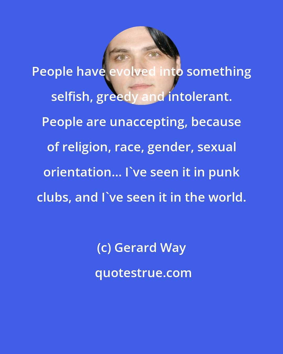 Gerard Way: People have evolved into something selfish, greedy and intolerant. People are unaccepting, because of religion, race, gender, sexual orientation... I've seen it in punk clubs, and I've seen it in the world.