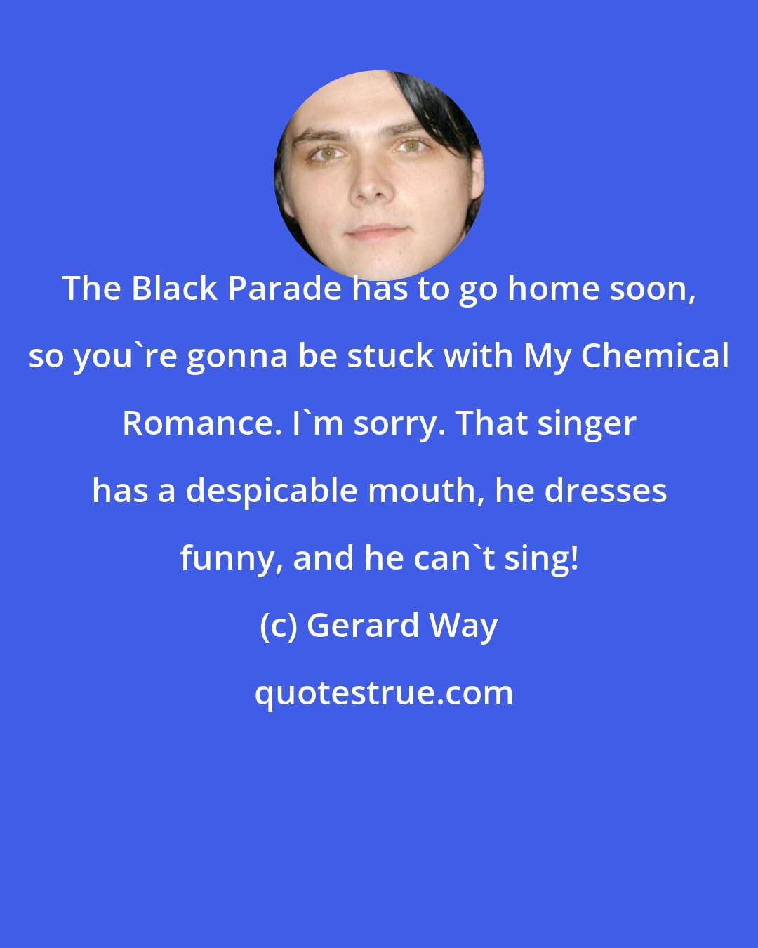 Gerard Way: The Black Parade has to go home soon, so you're gonna be stuck with My Chemical Romance. I'm sorry. That singer has a despicable mouth, he dresses funny, and he can't sing!