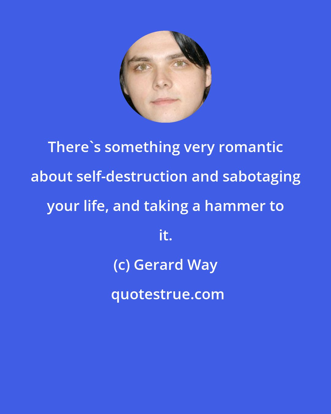 Gerard Way: There's something very romantic about self-destruction and sabotaging your life, and taking a hammer to it.