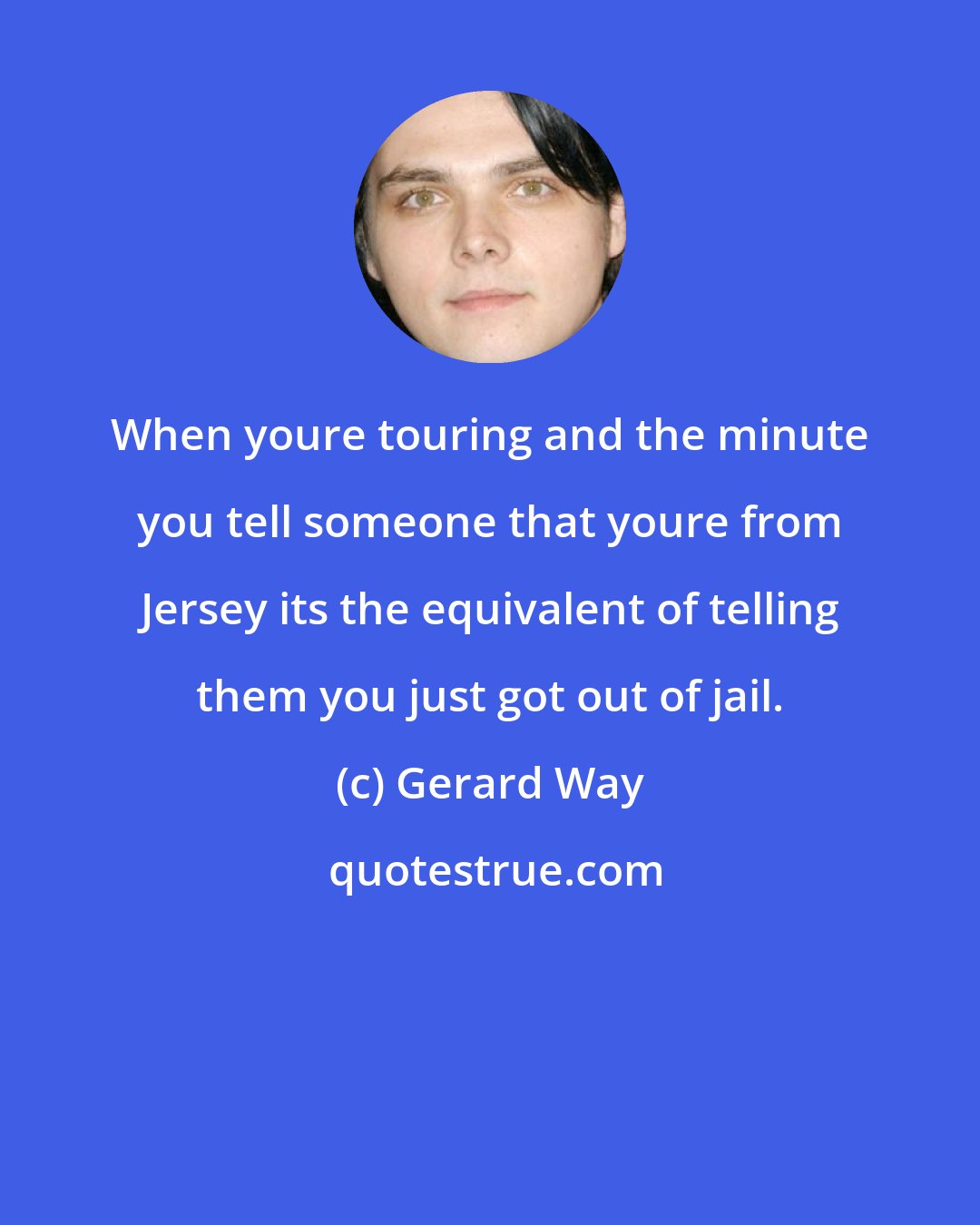 Gerard Way: When youre touring and the minute you tell someone that youre from Jersey its the equivalent of telling them you just got out of jail.