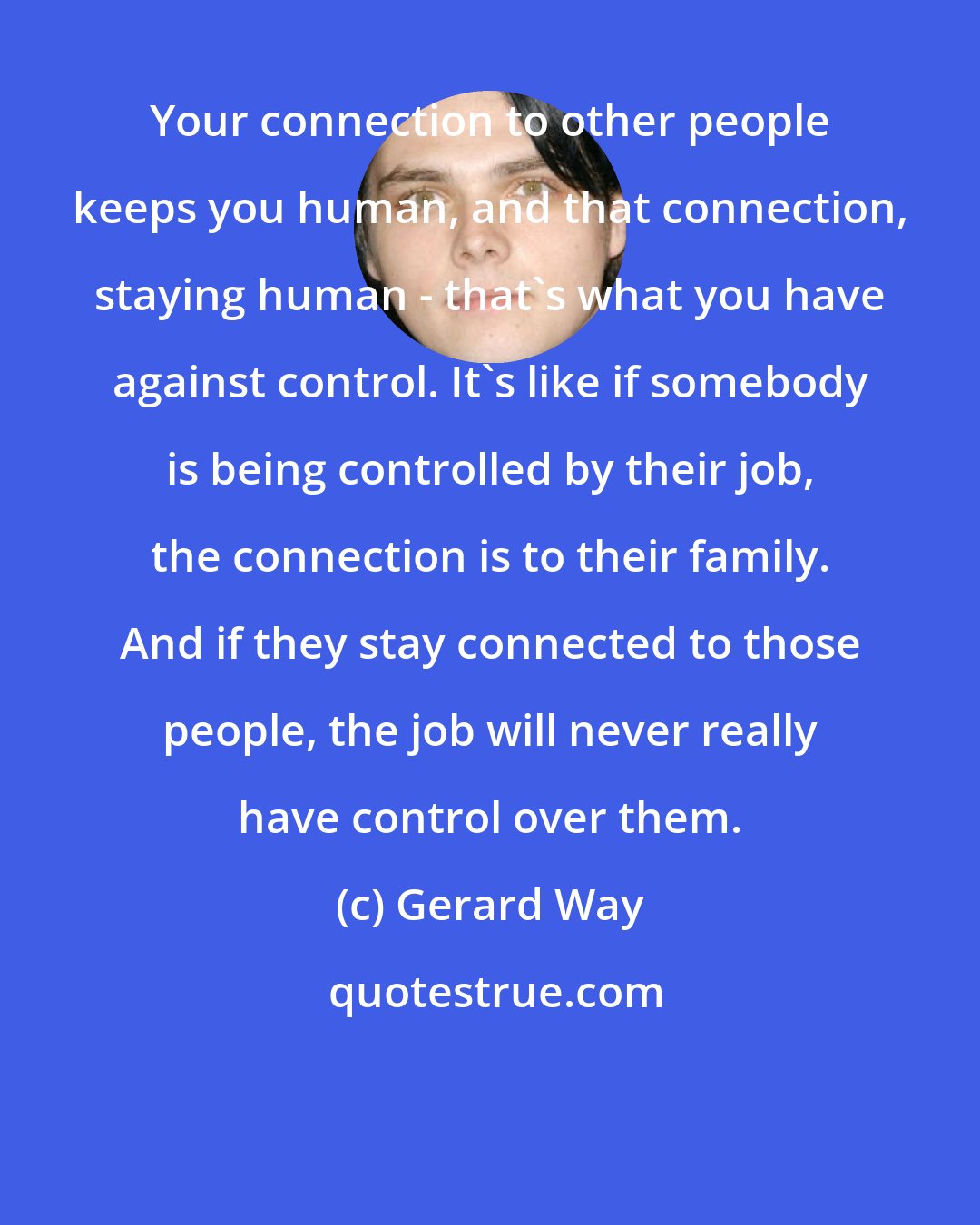 Gerard Way: Your connection to other people keeps you human, and that connection, staying human - that's what you have against control. It's like if somebody is being controlled by their job, the connection is to their family. And if they stay connected to those people, the job will never really have control over them.