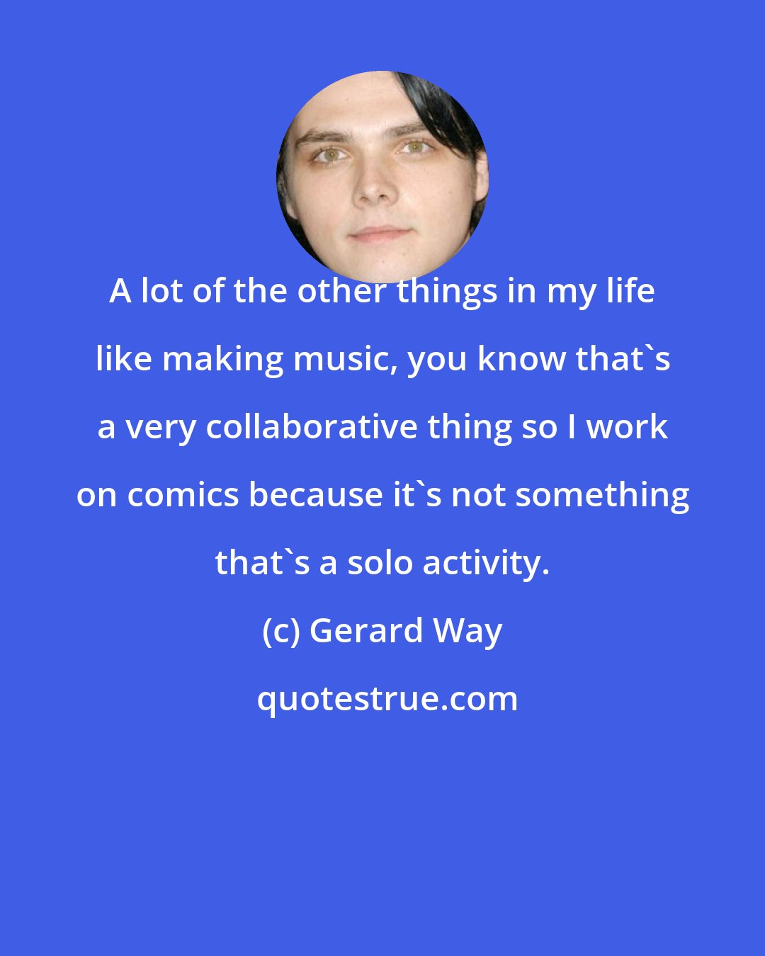 Gerard Way: A lot of the other things in my life like making music, you know that's a very collaborative thing so I work on comics because it's not something that's a solo activity.