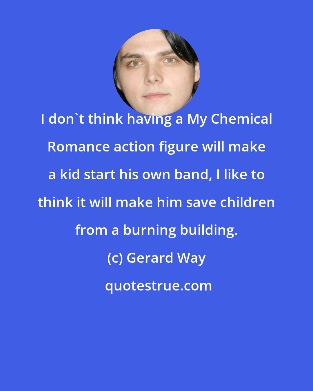 Gerard Way: I don't think having a My Chemical Romance action figure will make a kid start his own band, I like to think it will make him save children from a burning building.