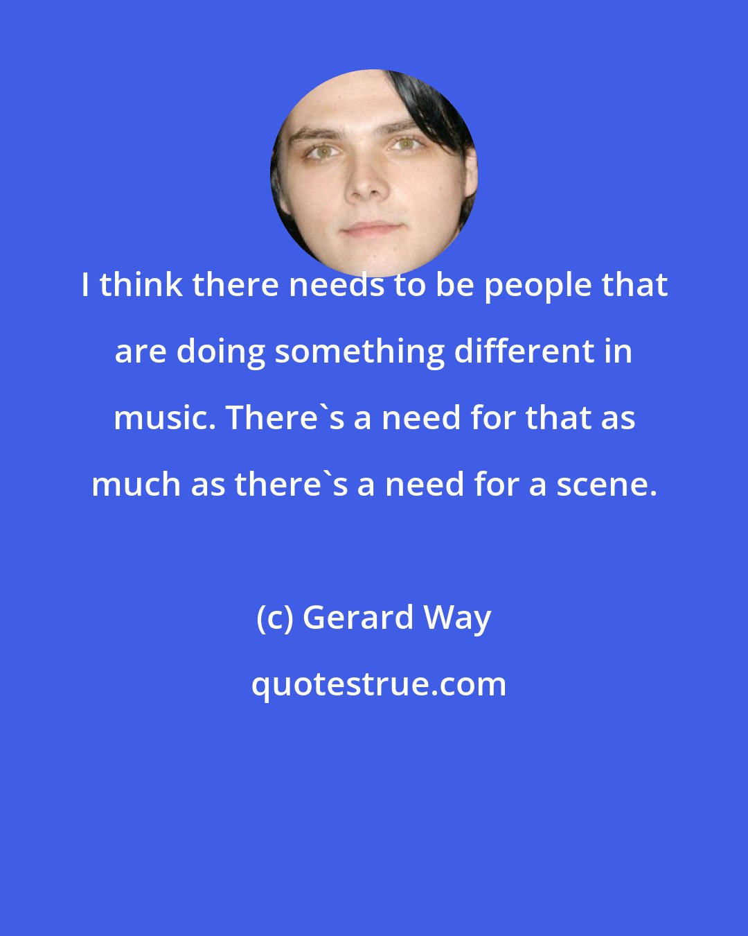 Gerard Way: I think there needs to be people that are doing something different in music. There's a need for that as much as there's a need for a scene.