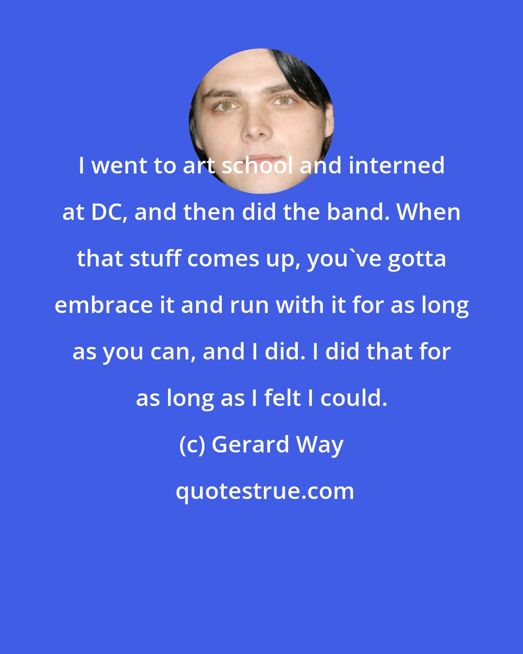 Gerard Way: I went to art school and interned at DC, and then did the band. When that stuff comes up, you've gotta embrace it and run with it for as long as you can, and I did. I did that for as long as I felt I could.