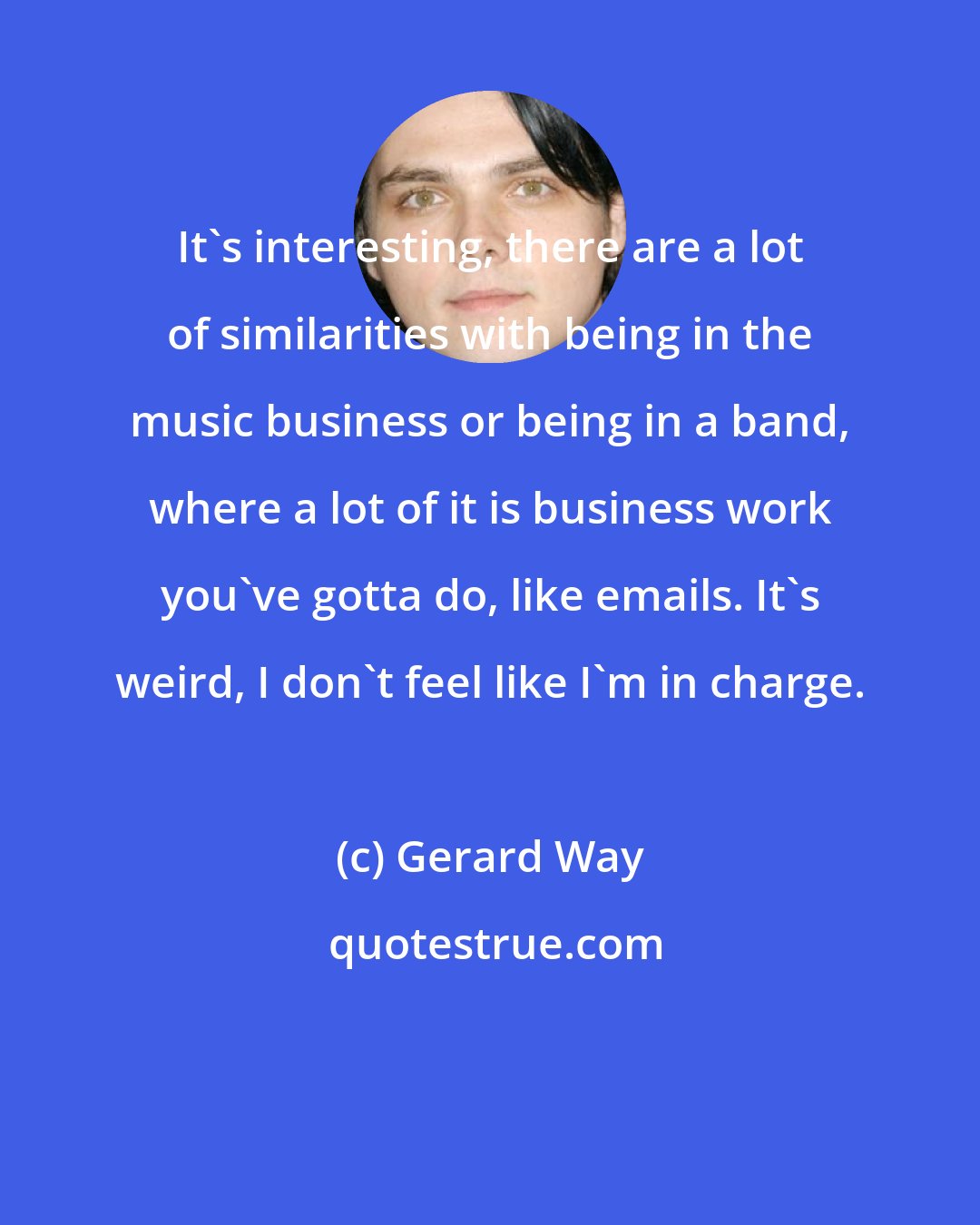 Gerard Way: It's interesting, there are a lot of similarities with being in the music business or being in a band, where a lot of it is business work you've gotta do, like emails. It's weird, I don't feel like I'm in charge.