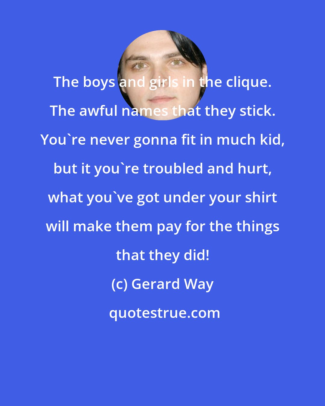 Gerard Way: The boys and girls in the clique. The awful names that they stick. You're never gonna fit in much kid, but it you're troubled and hurt, what you've got under your shirt will make them pay for the things that they did!