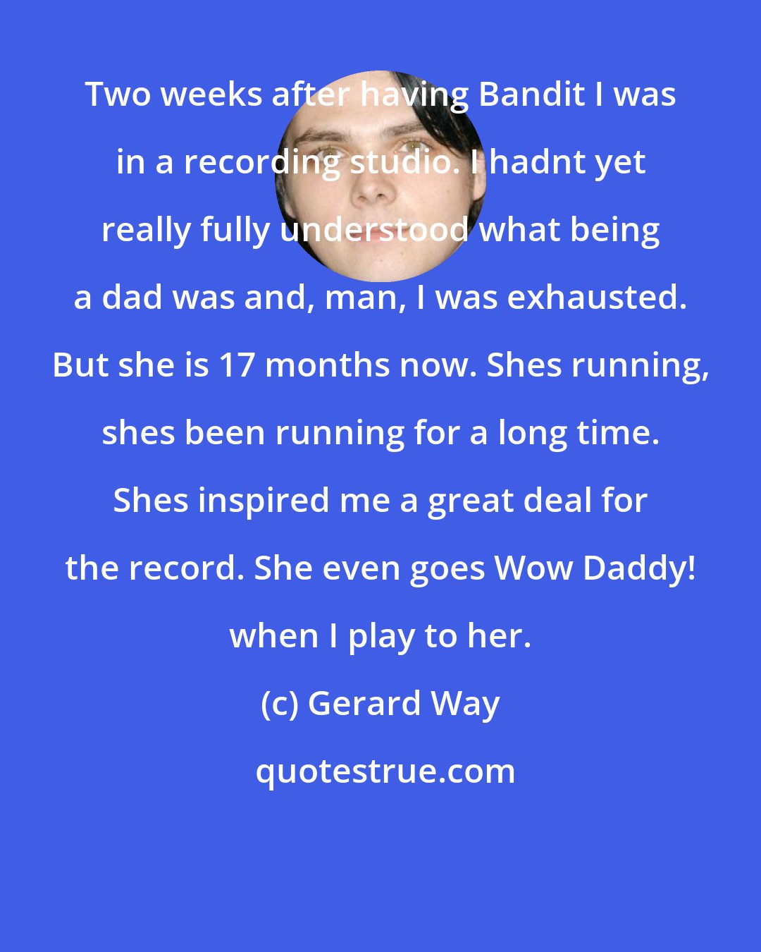 Gerard Way: Two weeks after having Bandit I was in a recording studio. I hadnt yet really fully understood what being a dad was and, man, I was exhausted. But she is 17 months now. Shes running, shes been running for a long time. Shes inspired me a great deal for the record. She even goes Wow Daddy! when I play to her.