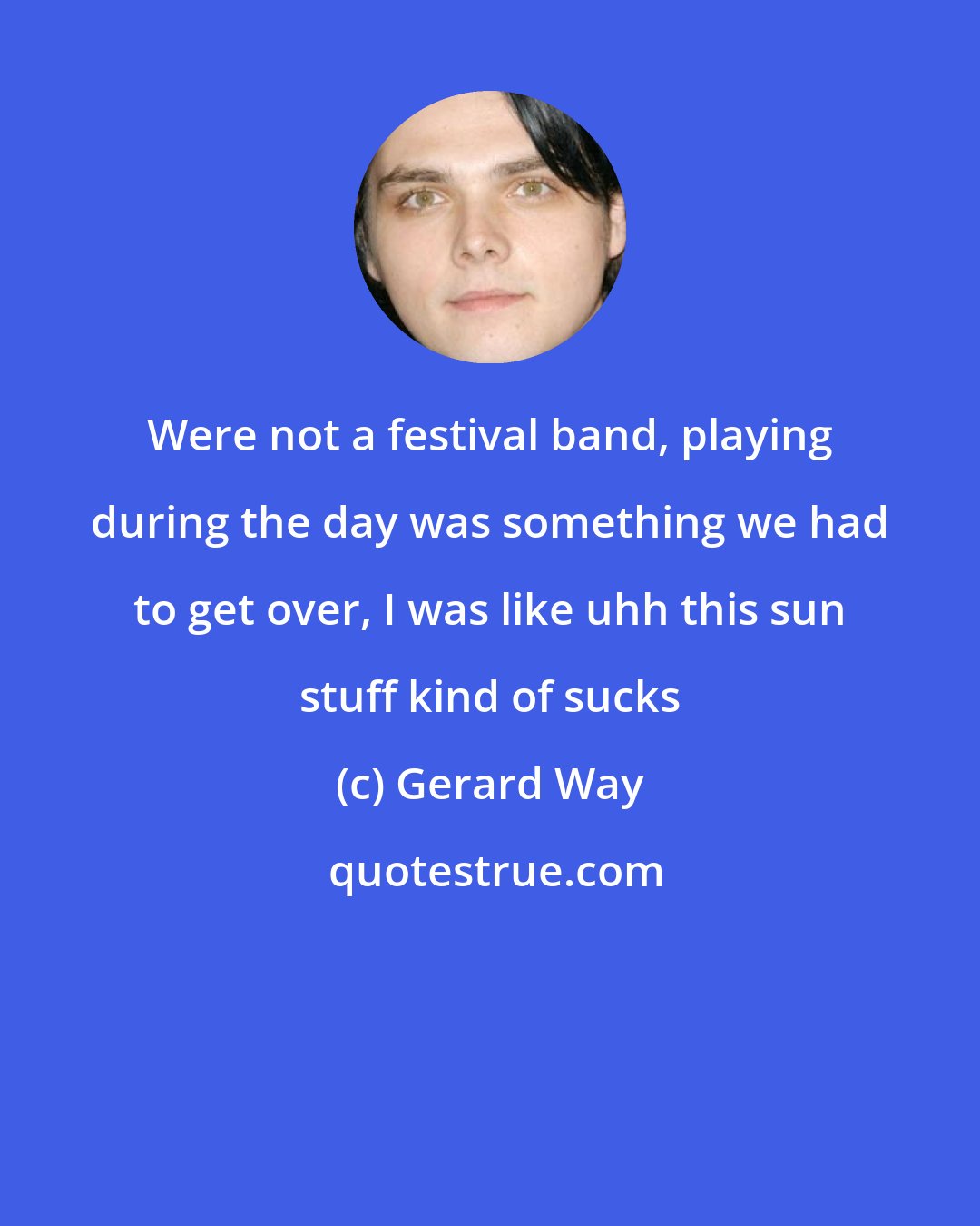 Gerard Way: Were not a festival band, playing during the day was something we had to get over, I was like uhh this sun stuff kind of sucks