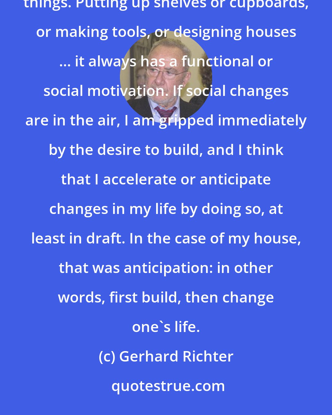 Gerhard Richter: Architecture was, or is, a kind of hobby, an inclination I have to fiddling around and building things. Putting up shelves or cupboards, or making tools, or designing houses ... it always has a functional or social motivation. If social changes are in the air, I am gripped immediately by the desire to build, and I think that I accelerate or anticipate changes in my life by doing so, at least in draft. In the case of my house, that was anticipation: in other words, first build, then change one's life.