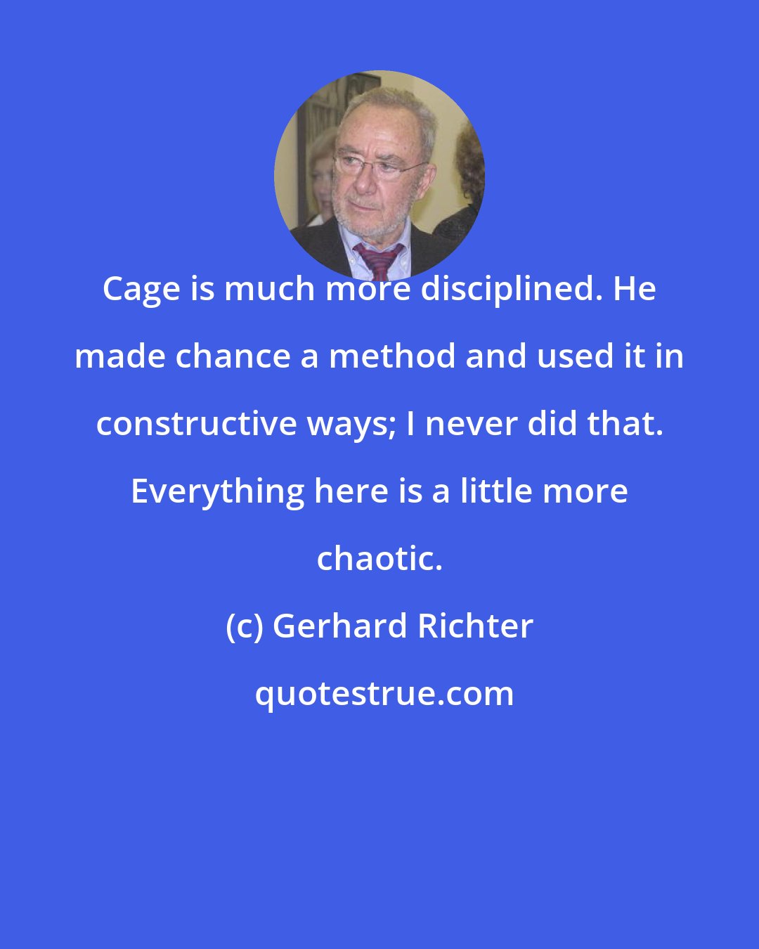 Gerhard Richter: Cage is much more disciplined. He made chance a method and used it in constructive ways; I never did that. Everything here is a little more chaotic.