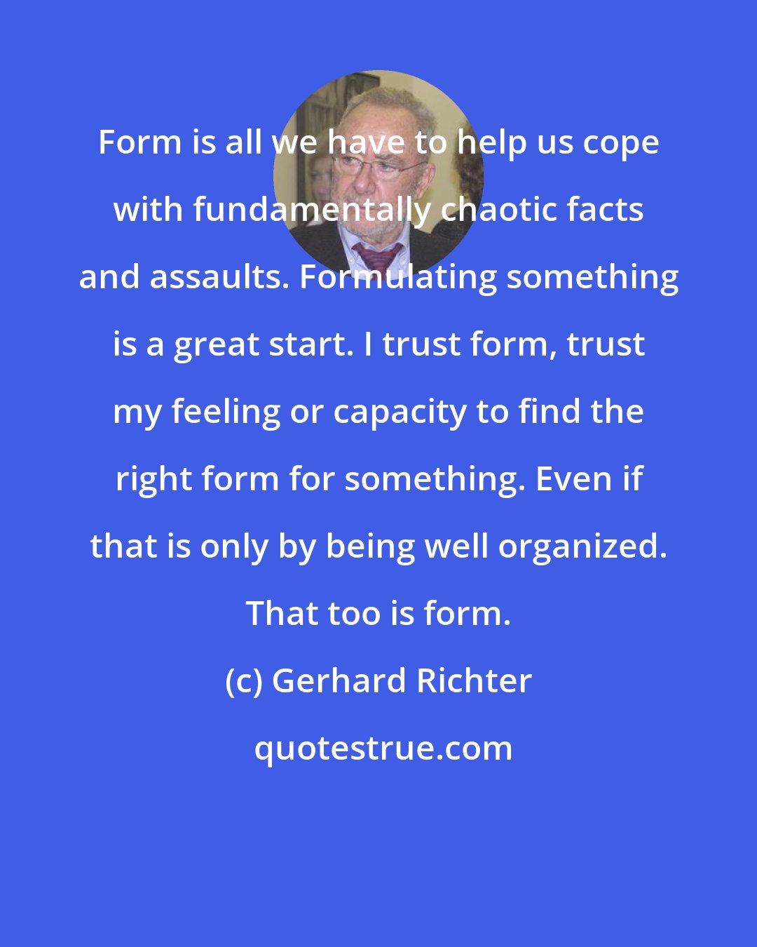 Gerhard Richter: Form is all we have to help us cope with fundamentally chaotic facts and assaults. Formulating something is a great start. I trust form, trust my feeling or capacity to find the right form for something. Even if that is only by being well organized. That too is form.