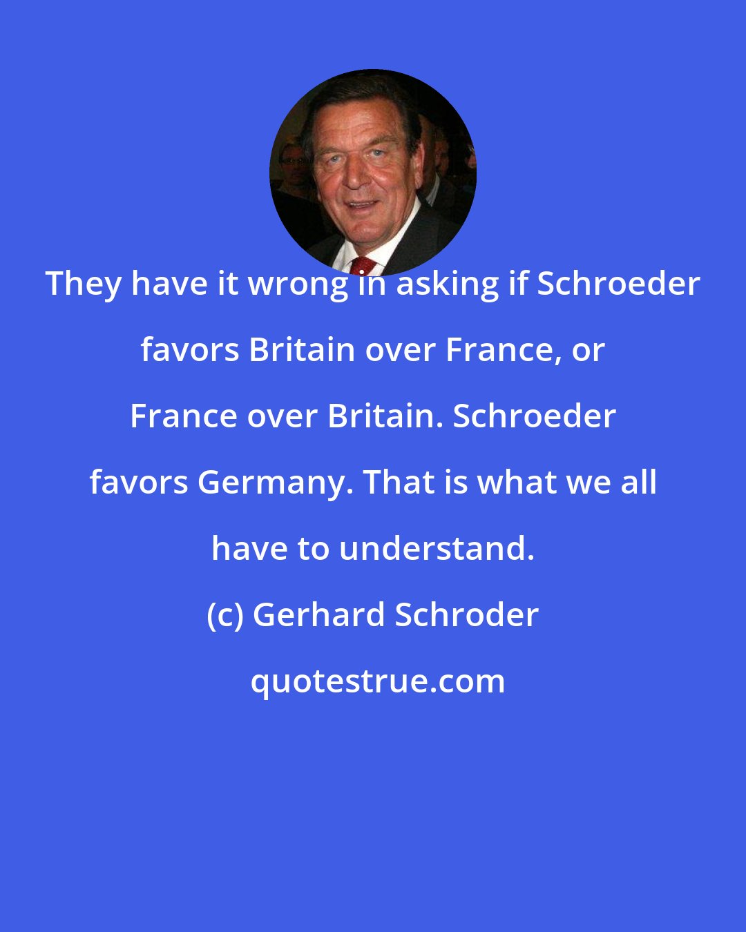 Gerhard Schroder: They have it wrong in asking if Schroeder favors Britain over France, or France over Britain. Schroeder favors Germany. That is what we all have to understand.