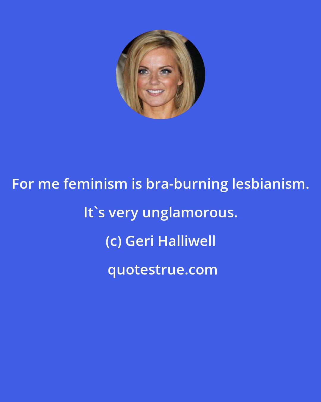 Geri Halliwell: For me feminism is bra-burning lesbianism. It's very unglamorous.