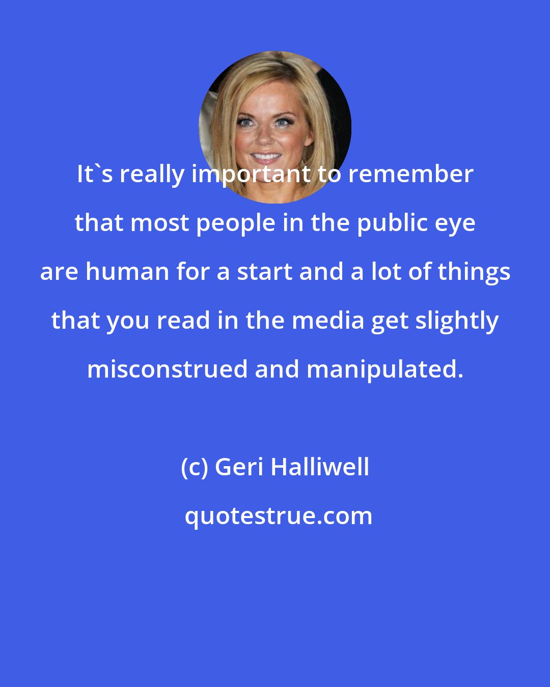 Geri Halliwell: It's really important to remember that most people in the public eye are human for a start and a lot of things that you read in the media get slightly misconstrued and manipulated.