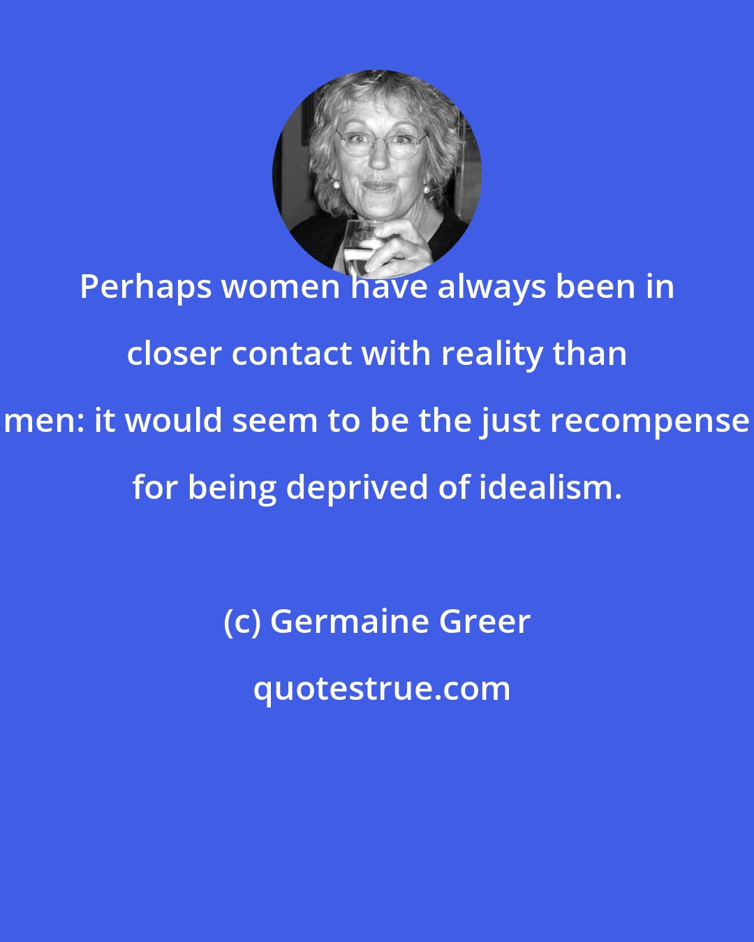 Germaine Greer: Perhaps women have always been in closer contact with reality than men: it would seem to be the just recompense for being deprived of idealism.